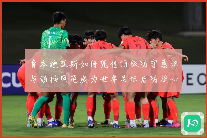鲁本迪亚斯如何凭借顶级防守意识与领袖风范成为世界足坛后防核心人物：最新赛事动态与深度分析