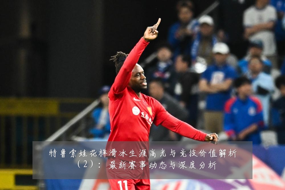 特鲁索娃花样滑冰生涯高光与竞技价值解析(2):最新赛事动态与深度分析